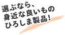 選ぶなら，身近な良いものひろしま製品！